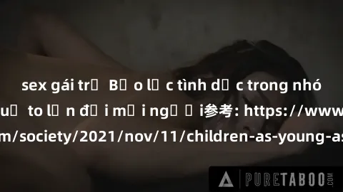 sex gái trẻ Bạo lực tình dục trong nhóm: nguy cơ và hậu quả to lớn đối mọi người参考: https://www.theguardian.com/society/2021/nov/11/children-as-young-as-four-are-being-sexually-abused-by-groups-in-uk-