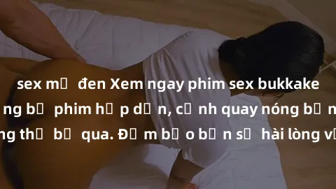sex mỹ đen Xem ngay phim sex bukkake hàng đầu với những bộ phim hấp dẫn, cảnh quay nóng bỏng không thể bỏ qua. Đảm bảo bạn sẽ hài lòng với trải nghiệm mới lạ này!