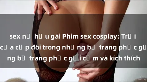sex nữ hầu gái Phim sex cosplay: Trải nghiệm tuyệt vời của cặp đôi trong những bộ trang phục gợi cảm và kích thích