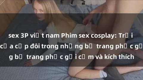 sex 3P việt nam Phim sex cosplay: Trải nghiệm tuyệt vời của cặp đôi trong những bộ trang phục gợi cảm và kích thích