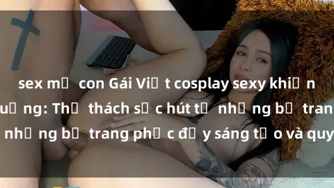 sex mẹ con Gái Việt cosplay sexy khiến fan hâm mộ phát cuồng: Thử thách sức hút từ những bộ trang phục đầy sáng tạo và quyến rũ!