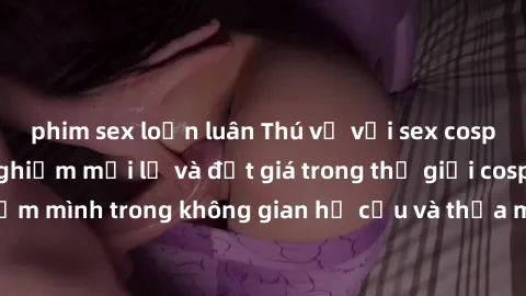 phim sex loạn luân Thú vị với sex cosplay anime: Trải nghiệm mới lạ và đắt giá trong thế giới cosplay! Đắm mình trong không gian hư cấu và thỏa mãn niềm đam mê của bạn!
