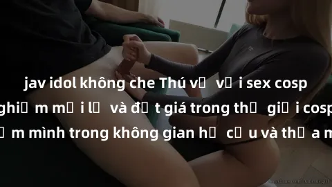 jav idol không che Thú vị với sex cosplay anime: Trải nghiệm mới lạ và đắt giá trong thế giới cosplay! Đắm mình trong không gian hư cấu và thỏa mãn niềm đam mê của bạn!