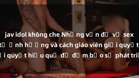 jav idol không che Những vấn đề về sex học sinh: Các yếu tố ảnh hưởng và cách giáo viên giải quyết hiệu quả để đảm bảo sự phát triển toàn diện.