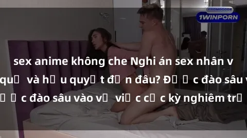 sex anime không che Nghi án sex nhân viên nhà hàng: Hậu quả và hậu quyết đến đâu? Được đào sâu vào vụ việc cực kỳ nghiêm trọng này.