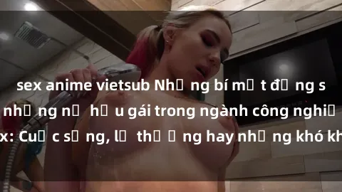 sex anime vietsub Những bí mật đằng sau cuộc sống của những nữ hầu gái trong ngành công nghiệp sex: Cuộc sống, lẽ thường hay những khó khăn mà họ phải đối mặt.