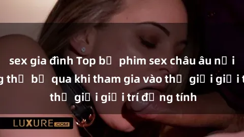 sex gia đình Top bộ phim sex châu âu nổi tiếng không thể bỏ qua khi tham gia vào thế giới giải trí đồng tính