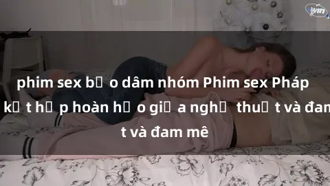 phim sex bạo dâm nhóm Phim sex Pháp - Sự kết hợp hoàn hảo giữa nghệ thuật và đam mê