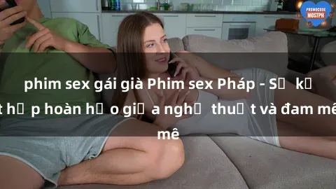 phim sex gái già Phim sex Pháp - Sự kết hợp hoàn hảo giữa nghệ thuật và đam mê