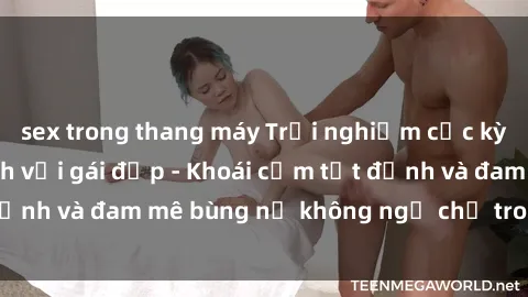 sex trong thang máy Trải nghiệm cực kỳ thú vị khi làm tình với gái đẹp - Khoái cảm tột đỉnh và đam mê bùng nổ không ngờ chỉ trong một đêm!