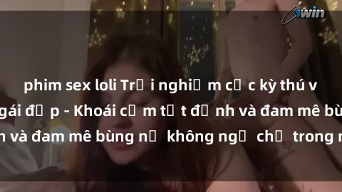 phim sex loli Trải nghiệm cực kỳ thú vị khi làm tình với gái đẹp - Khoái cảm tột đỉnh và đam mê bùng nổ không ngờ chỉ trong một đêm!