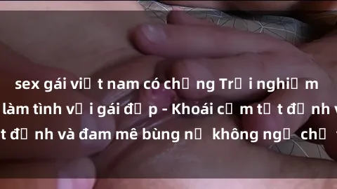 sex gái việt nam có chồng Trải nghiệm cực kỳ thú vị khi làm tình với gái đẹp - Khoái cảm tột đỉnh và đam mê bùng nổ không ngờ chỉ trong một đêm!