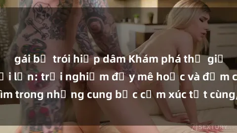 gái bị trói hiếp dâm Khám phá thế giới mới với sex người lớn: trải nghiệm đầy mê hoặc và đắm chìm trong những cung bậc cảm xúc tột cùng, hứng khởi và cuốn hút.