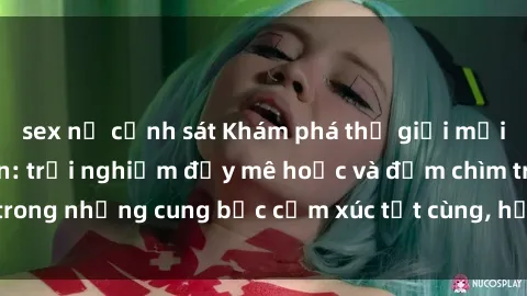 sex nữ cảnh sát Khám phá thế giới mới với sex người lớn: trải nghiệm đầy mê hoặc và đắm chìm trong những cung bậc cảm xúc tột cùng, hứng khởi và cuốn hút.