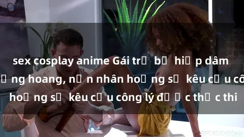sex cosplay anime Gái trẻ bị hiếp dâm bạo lực trong khu rừng hoang, nạn nhân hoảng sợ kêu cầu công lý được thực thi