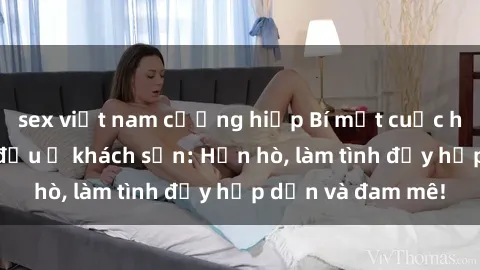 sex việt nam cưỡng hiếp Bí mật cuộc hẹn gái Việt lần đầu ở khách sạn: Hẹn hò, làm tình đầy hấp dẫn và đam mê!