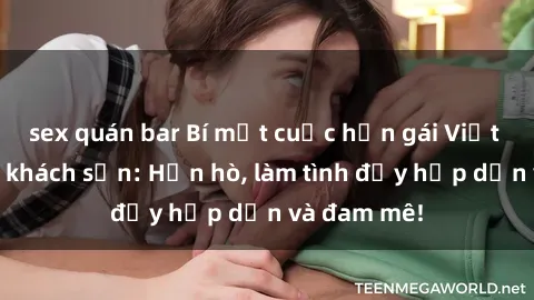 sex quán bar Bí mật cuộc hẹn gái Việt lần đầu ở khách sạn: Hẹn hò, làm tình đầy hấp dẫn và đam mê!