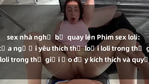sex nhà nghỉ bị quay lén Phim sex loli: thỏa mãn đam mê của người yêu thích thể loại loli trong thế giới ảo đầy kích thích và quyến rũ.