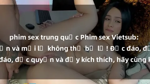 phim sex trung quốc Phim sex Vietsub: Trải nghiệm hấp dẫn và mới lạ không thể bỏ lỡ! Độc đáo, độc quyền và đầy kích thích, hãy cùng khám phá ngay!