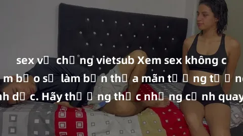 sex vợ chồng vietsub Xem sex không che HD miễn phí đảm bảo sẽ làm bạn thỏa mãn tưởng tượng và nhu cầu tình dục. Hãy thưởng thức những cảnh quay hấp dẫn và mãnh liệt ngay bây giờ!