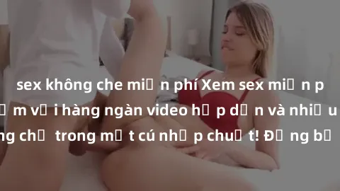 sex không che miễn phí Xem sex miễn phí: Cùng trải nghiệm với hàng ngàn video hấp dẫn và nhiều thể loại đa dạng chỉ trong một cú nhấp chuột! Đừng bỏ lỡ cơ hội thưởng thức tuyệt vời này ngay hôm nay!