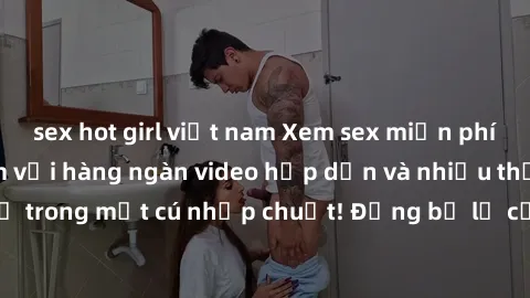 sex hot girl việt nam Xem sex miễn phí: Cùng trải nghiệm với hàng ngàn video hấp dẫn và nhiều thể loại đa dạng chỉ trong một cú nhấp chuột! Đừng bỏ lỡ cơ hội thưởng thức tuyệt vời này ngay hôm nay!