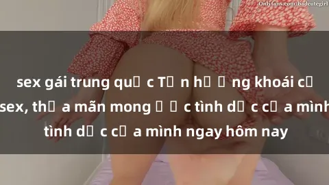 sex gái trung quốc Tận hưởng khoái cảm với gái xinh sex, thỏa mãn mong ước tình dục của mình ngay hôm nay