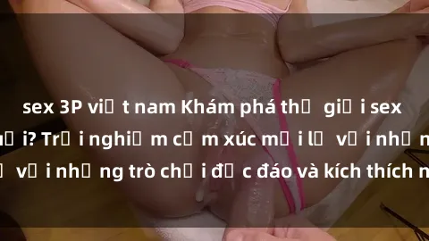 sex 3P việt nam Khám phá thế giới sex trực tuyến: Hơn tuổi? Trải nghiệm cảm xúc mới lạ với những trò chơi độc đáo và kích thích người lớn