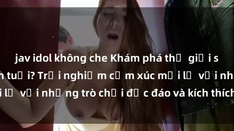 jav idol không che Khám phá thế giới sex trực tuyến: Hơn tuổi? Trải nghiệm cảm xúc mới lạ với những trò chơi độc đáo và kích thích người lớn