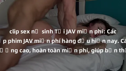 clip sex nữ sinh Tải JAV miễn phí: Các trang web cung cấp phim JAV miễn phí hàng đầu hiện nay. Các tác phẩm chất lượng cao, hoàn toàn miễn phí, giúp bạn thỏa mãn niềm đam mê mà không tốn kém.