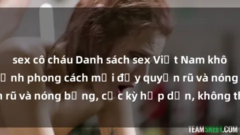sex cô cháu Danh sách sex Việt Nam không che - Ảnh toàn cảnh phong cách mới đầy quyến rũ và nóng bỏng, cực kỳ hấp dẫn, không thể bỏ qua!