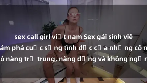 sex call girl việt nam Sex gái sinh viên hot nhất: Cùng khám phá cuộc sống tình dục của những cô nàng trẻ trung, năng động và không ngần ngại thử nghiệm!