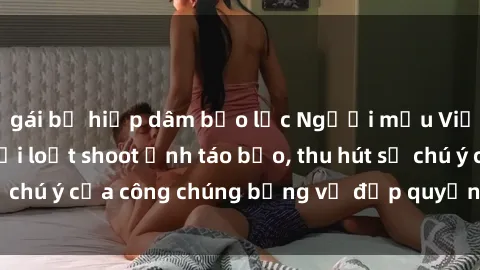 gái bị hiếp dâm bạo lực Người mẫu Việt Nam gây sốt với loạt shoot ảnh táo bạo, thu hút sự chú ý của công chúng bằng vẻ đẹp quyến rũ và gợi cảm.