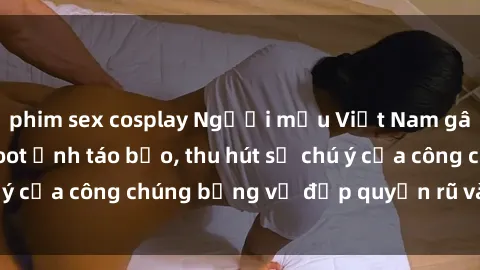 phim sex cosplay Người mẫu Việt Nam gây sốt với loạt shoot ảnh táo bạo, thu hút sự chú ý của công chúng bằng vẻ đẹp quyến rũ và gợi cảm.