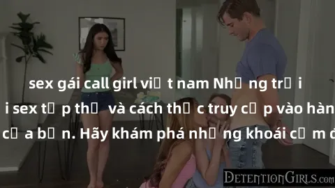 sex gái call girl việt nam Những trải nghiệm mới lạ với sex tập thể và cách thức truy cập vào hành lang đam mê của bạn. Hãy khám phá những khoái cảm đầy kích thích với tập thể hấp dẫn!