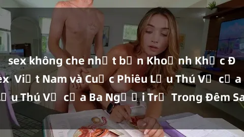 sex không che nhật bản Khoảnh Khắc Đầy Kịch Tính: Sex  Việt Nam và Cuộc Phiêu Lưu Thú Vị của Ba Người Trẻ Trong Đêm Say Đắm