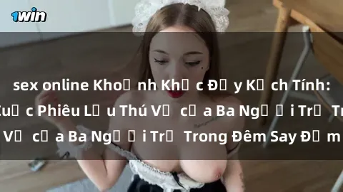 sex online Khoảnh Khắc Đầy Kịch Tính: Sex  Việt Nam và Cuộc Phiêu Lưu Thú Vị của Ba Người Trẻ Trong Đêm Say Đắm