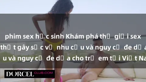 phim sex học sinh Khám phá thế giới sex loli Việt Nam: Sự thật gây sốc về nhu cầu và nguy cơ đe dọa cho trẻ em tại Việt Nam