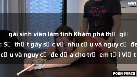 gái sinh viên làm tình Khám phá thế giới sex loli Việt Nam: Sự thật gây sốc về nhu cầu và nguy cơ đe dọa cho trẻ em tại Việt Nam