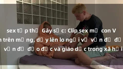 sex tập thể Gây sốc: Clip sex mẹ con Việt Nam lan truyền trên mạng, dấy lên lo ngại về vấn đề đạo đức và giáo dục trong xã hội hiện nay.