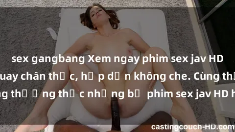 sex gangbang Xem ngay phim sex jav HD với những cảnh quay chân thực, hấp dẫn không che. Cùng thưởng thức những bộ phim sex jav HD hot nhất hiện nay!
