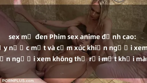 sex mỹ đen Phim sex anime đỉnh cao: Những tác phẩm đầy nước mắt và cảm xúc khiến người xem không thể rời mắt khỏi màn hình