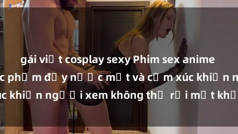 gái việt cosplay sexy Phim sex anime đỉnh cao: Những tác phẩm đầy nước mắt và cảm xúc khiến người xem không thể rời mắt khỏi màn hình