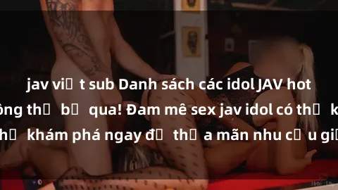 jav việt sub Danh sách các idol JAV hot nhất hiện nay không thể bỏ qua! Đam mê sex jav idol có thể khám phá ngay để thỏa mãn nhu cầu giải trí của mình!