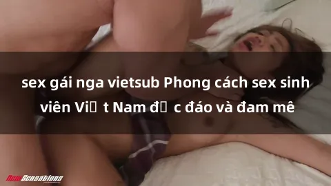 sex gái nga vietsub Phong cách sex sinh viên Việt Nam độc đáo và đam mê